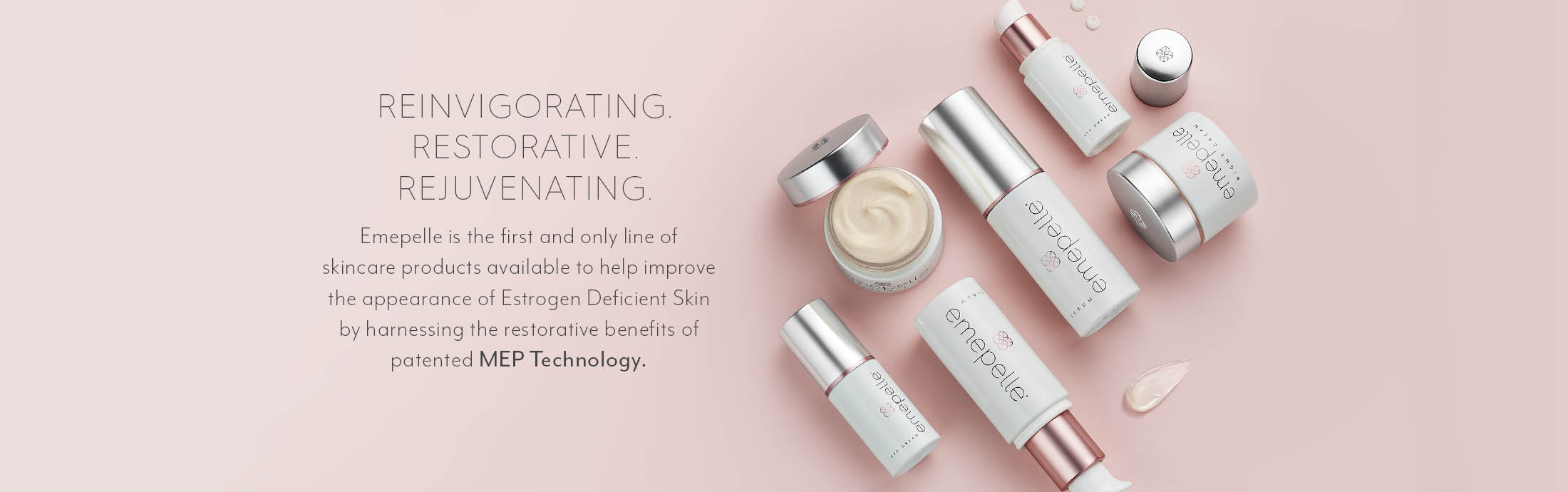 Reinvigorating Restorative Rejuvenating. Emepelle is the first and only line of skincare products available to help improve the appearance of the Estrogen deficient Skin by harnessing the restorative benefits of patented MEP Technology.