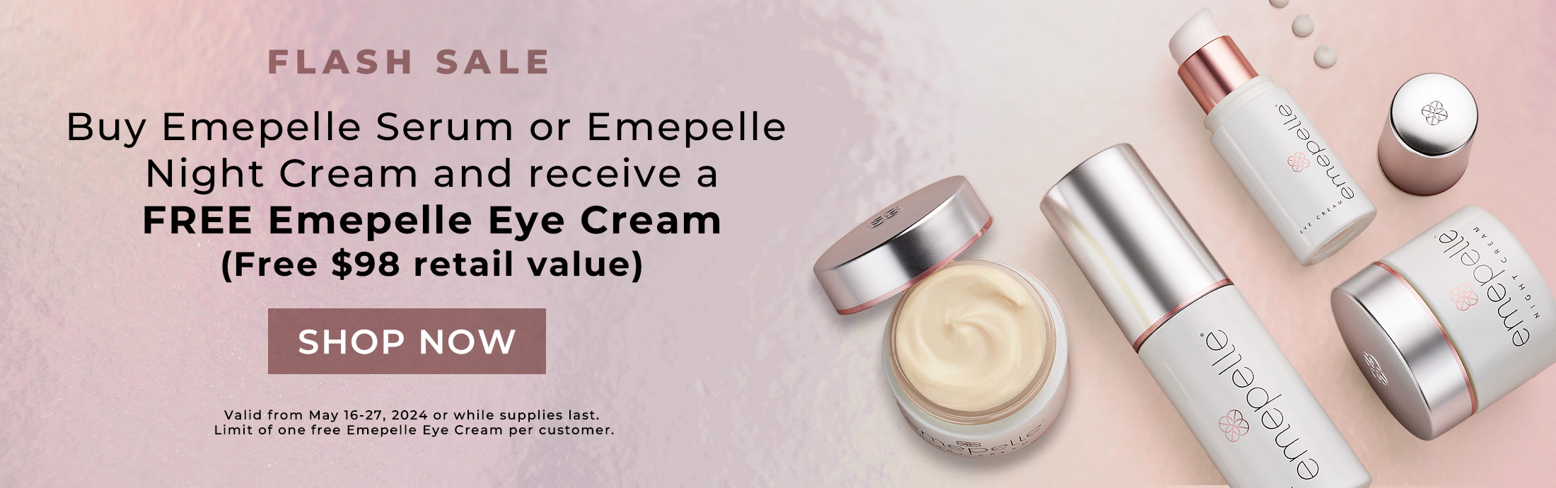 Flash Sale. Buy Emepelle Serum or Emepelle Night Cream and receive a free Emepelle Eye Cream (Free $98 retail value). Shop Now. Valid May 16 to 27, 2024